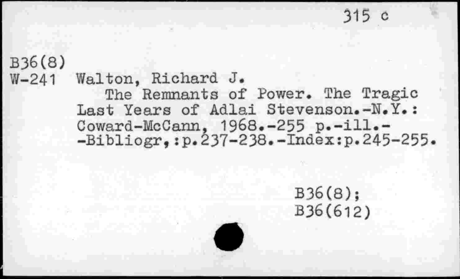 ﻿315 c
B36(8)
W-241 Walton, Richard J.
The Remnants of Power. The Tragic Last Years of Adlai Stevenson.-N.Y.: Coward-McCann, 1968.-255 p.-ill.--Bibliogr,:p.237-238.-Indexsp.245-255.
B36(8);
B36(612)